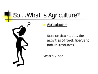 So….What is Agriculture?
 Agriculture –
Science that studies the
activities of food, fiber, and
natural resources
Watch Video!
 