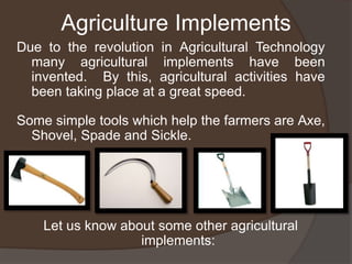 Agriculture Implements
Due to the revolution in Agricultural Technology
many agricultural implements have been
invented. By this, agricultural activities have
been taking place at a great speed.
Some simple tools which help the farmers are Axe,
Shovel, Spade and Sickle.
Let us know about some other agricultural
implements:
 