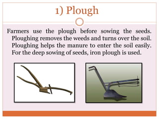 1) Plough
Farmers use the plough before sowing the seeds.
Ploughing removes the weeds and turns over the soil.
Ploughing helps the manure to enter the soil easily.
For the deep sowing of seeds, iron plough is used.
 