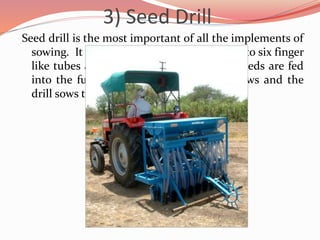 3) Seed Drill
Seed drill is the most important of all the implements of
sowing. It consists of a long tube with two to six finger
like tubes and a funnel at the top. The seeds are fed
into the funnel. The plough makes furrows and the
drill sows the seeds through the tubes.
 