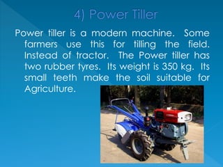 Power tiller is a modern machine. Some
farmers use this for tilling the field.
Instead of tractor. The Power tiller has
two rubber tyres. Its weight is 350 kg. Its
small teeth make the soil suitable for
Agriculture.
 