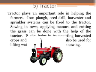 5) Tractor
Tractor plays an important role in helping the
farmers. Iron plough, seed drill, harvester and
sprinkler systems can be fixed to the tractor.
Sowing in rows, applying manure and cutting
the grass can be done with the help of the
tractor. It also helps in transporting harvested
crops and manure. Tractors can also be used for
lifting water, cutting grass and winnowing.
 