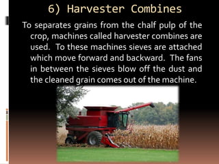 6) Harvester Combines
To separates grains from the chalf pulp of the
crop, machines called harvester combines are
used. To these machines sieves are attached
which move forward and backward. The fans
in between the sieves blow off the dust and
the cleaned grain comes out of the machine.
 