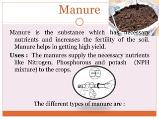 Manure
Manure is the substance which has necessary
nutrients and increases the fertility of the soil.
Manure helps in getting high yield.
Uses : The manures supply the necessary nutrients
like Nitrogen, Phosphorous and potash (NPH
mixture) to the crops.
The different types of manure are :
 