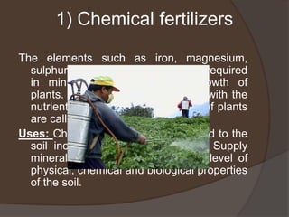 1) Chemical fertilizers
The elements such as iron, magnesium,
sulphur and zinc are the nutrients required
in minute quantities for the growth of
plants. The chemical compounds with the
nutrients which help in the growth of plants
are called chemical fertilizers.
Uses: Chemical fertilizers when added to the
soil increase the yield of crops. Supply
minerals to the soil. Increase the level of
physical, chemical and biological properties
of the soil.
 