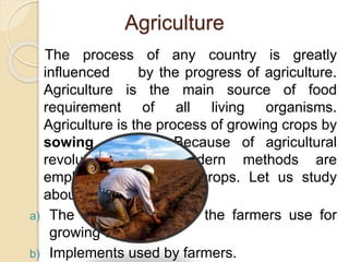 Agriculture
The process of any country is greatly
influenced by the progress of agriculture.
Agriculture is the main source of food
requirement of all living organisms.
Agriculture is the process of growing crops by
sowing seeds. Because of agricultural
revolution many modern methods are
employed for growing crops. Let us study
about :
a) The different methods the farmers use for
growing crops
b) Implements used by farmers.
 