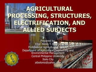 AGRICULTURAL
PROCESSING, STRUCTURES,
ELECTRIFICATION, AND
ALLIED SUBJECTS
Prepared by:
Engr. Alexis T. Belonio
Professional Agricultural Engineer
Department of Agricultural Engineering and
Environmental Management
Central Philippine University
Iloilo City
atbelonio@yahoo.com
 