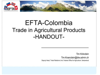 EFTA-Colombia
Trade in Agricultural Products
-HANDOUT-
Tim Kränzlein
Tim.Kraenzlein@blw.admin.ch
Deputy Head, Trade Relati...