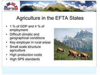Agriculture in the EFTA States
• 1 % of GDP and 4 % of
employment
• Difficult climatic and
geographical conditions
• Key e...