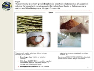Sugar
This commodity is normally grow in Brazil where one of our collaborator has an agreement
with one the biggest and more important mills (refinery) and thanks to that our company
and our staff it is able to provide this type of commodity.

                                                           Sugar




This commodity has lets called three different varieties             sugar that we consume everyday with our coffes,
depending on the process:                                            breakfast, etc.
     Brown Sugar: Sugar that it is not refined or                 Our company IMPEX METRO EUROPA,S.L, it is able to
      unrefined.                                                   provide these to varieties of sugar to our clients.
     White Sugar ICUMSA 150: It is a crystalize sugar that
      contains fewer chemical. This variety of sugar it is
      normally used in the industrial sector.
     Refined White Sugar ICUMSA 45: This is normal
                                                                                                                  10
 