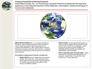Company Presentation & Starring Framework
Impex Metro Europa, S.L. is a full services company formed by professional with extensive
experience in the Importer/ Exporter of Raw Materials, Commodities, Goods and All types of
Constructions Materials




IMPEX METRO EUROPA, S.L.: is a company dedicated to                  WHITE SUGAR: we have agreements between our
the import / export of different products in their raw state as       company and the biggest mills and refineries of this
well as already processed or semi-manufactured. The                   product, thanks to one of our collaborator . At the
company was established in 2007 opening offices in Almería,           moment we are able to provide: ICUMSA 45
Spain and in Caracas, Venezuela, with its priority in rendering       (REFINED WHITE SUGAR) and ICUMSA 150
our clients the best services, products that are in the market in     (INDUSTRIAL WHITE SUGAR).
both continents.
                                                                     WHITE LONG RICE AND YELLOW CORN: in these
                                                                      moments we count with product directly from the
Our portfolio of Agrucultural Products in divided into:
                                                                      producers, legal holder's, or legal holder these
     DRIED FRUITS: we work directly with the producers,              products are : rice and yellow corn
      growers of the dried fruits . All the products are first
      brand quality and have guaranties from the producers
      and growers, these products have different origin
      owing to the different varieties.
                                                                                                                      3
 