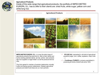 Agricultural Products
Inside of the wide range that agricultural products, the portfolio of IMPEX METRO
EUROPA, S.L. has to offer to their clients are: dried fruits, white sugar, yellow corn and
white long rice.

                                                    Agricultural Products




IMPEX METRO EUROPA. S.L., to cover the wide range of                         IFG (EE.UU): specialized in all kinds of agricultural
agricultural products that exist and to offer to their clients and          products (sugar, corn, coffee, soybeans, meat, fruits
by the existing potential clients, we has achive real contracts             ...).
with true suppliers or legal holder`s of all the products that we
                                                                        - FoodImpex (TURKEY): company specialized in
offer
                                                                         producing all kinds of dried fruits since 1933.
Thus has agreed to maintain a business relationship mutually
fruitful and lasting several collaborators. Related agricultural
products and dried fruits these are our main partners :

                                                                                                                              4
 