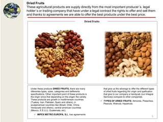 Dried Fruits
These agricultural products are supply directly from the most important producer´s, legal
holder´s or trading company that have under a legal contract the rights to offer and sell them
and thanks to agreements we are able to offer the best products under the best price.

                                                         Dried Fruits




  Under these products DRIED FRUITS, there are many                       that give us the advange to offer the different types
  diferentes types, sizes, categories and defferents                      of dried fruits regarding thir origin and spefication
  specifications. Other important point of these products is              that give to our company a handycab (our Integral
  the origin since that depending on the origen the variety.              Services) compare to other companies.
  These products are growth in medtirrenean countries
                                                                         TYPES OF DRIED FRUITS: Almonds, Pistachios,
  (Tuekey, Iran, Pakistan, Spain and others), in
                                                                          Peanuts, Walnuts, Hazelnuts.
  soutjamerican countries like (Brazil, Chile, China,
  Venezuela and others), central american countries
  (Mexico, E.E.U.U, Guatemala, etc).
      IMPEX METRO EUROPA, S.L. has agreements
                                                                                                                            5
 