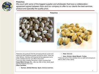 Pistachios
We count with some of the biggest supplier and wholesaler that have a collaboration
agreement signed between them and our company to offer to our clients the best services,
product and specially the quality price.

                                                        Pistachios




Pistachios are products that the principal producer is Iran and           Peter: E.E.U.U.
where the best Pistachios grower around the world. There are
                                                                           Uzun, Kirmizi, Abiad Miwahi: Turkey.
other Mirhavy, Momtaz and Imperial de Dameghanare some
                                                                     These are some of the varieties that our staff and company is
of the varieties that Iran can offer to the world.
                                                                     able to offer to their clients.
There are other varieties that grow in other countries that
Impex Metro Europa, S.L., also can offer to their clients apart
that the Pistachio from Iran.
Other Varieties:
     Kerman, Sefideh Montaz: Spain, E.E.U.U and Iran.

                                                                                                                             8
 