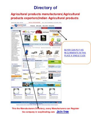 Directory of
Agricultural products manufacturers|Agricultural
products exporters|Indian Agricultural products
This the Manufacturers Directory, every Manufacturers can Register
his company in way2trading.com Join free
BUYER CAN PUT HIS
RECURIMENTS IN THIS
PLACE A SINGLE CLICK
 