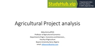 Agricultural Project analysis
Abba Aminu(PhD)
Professor of Agricultural Economics
Department of Agric. Economics and Extension.,
Faculty of Agriculture
Bayero University, Kano, Nigeria
email: abbasron@yahoo.com
 
