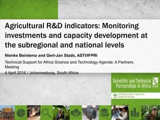 Agricultural R&D indicators: Monitoring
investments and capacity development at
the subregional and national levels
Nienke Beintema and Gert-Jan Stads, ASTI/IFPRI
Technical Support for Africa Science and Technology Agenda: A Partners
Meeting
4 April 2016 / Johannesburg, South Africa
 