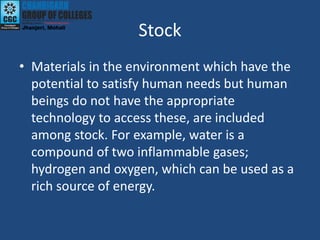 Stock
• Materials in the environment which have the
potential to satisfy human needs but human
beings do not have the appropriate
technology to access these, are included
among stock. For example, water is a
compound of two inflammable gases;
hydrogen and oxygen, which can be used as a
rich source of energy.
 