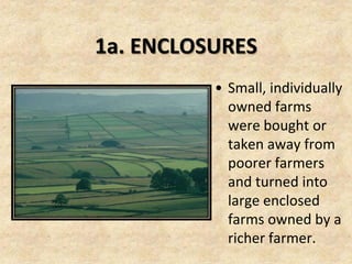 1a. ENCLOSURES
          • Small, individually
            owned farms
            were bought or
            taken away from
            poorer farmers
            and turned into
            large enclosed
            farms owned by a
            richer farmer.
 