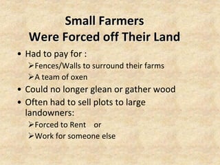Small Farmers
   Were Forced off Their Land
• Had to pay for :
  Fences/Walls to surround their farms
  A team of oxen
• Could no longer glean or gather wood
• Often had to sell plots to large
  landowners:
  Forced to Rent or
  Work for someone else
 
