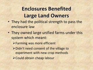 Enclosures Benefited
         Large Land Owners
• They had the political strength to pass the
  enclosure law
• They owned large unified farms under this
  system which meant:
  Farming was more efficient
  Didn’t need consent of the village to
   experiment with new crop methods
  Could obtain cheap labour
 