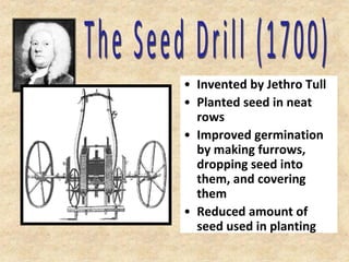 • Invented by Jethro Tull
• Planted seed in neat
  rows
• Improved germination
  by making furrows,
  dropping seed into
  them, and covering
  them
• Reduced amount of
  seed used in planting
 