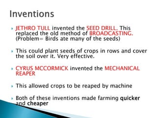  JETHRO TULL invented the SEED DRILL. This
replaced the old method of BROADCASTING.
(Problem= Birds ate many of the seeds)
 This could plant seeds of crops in rows and cover
the soil over it. Very effective.
 CYRUS MCCORMICK invented the MECHANICAL
REAPER
 This allowed crops to be reaped by machine
 Both of these inventions made farming quicker
and cheaper
 