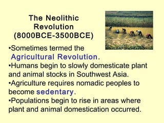 The Neolithic
Revolution
(8000BCE-3500BCE)
•Sometimes termed the
Agricultural Revolution.
•Humans begin to slowly domesticate plant
and animal stocks in Southwest Asia.
•Agriculture requires nomadic peoples to
become sedentary.
•Populations begin to rise in areas where
plant and animal domestication occurred.
 
