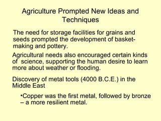 Agriculture Prompted New Ideas and
Techniques
The need for storage facilities for grains and
seeds prompted the development of basket-
making and pottery.
Agricultural needs also encouraged certain kinds
of science, supporting the human desire to learn
more about weather or flooding.
Discovery of metal tools (4000 B.C.E.) in the
Middle East
•Copper was the first metal, followed by bronze
– a more resilient metal.
 