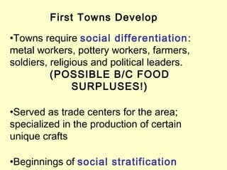 First Towns Develop
•Towns require social differentiation:
metal workers, pottery workers, farmers,
soldiers, religious and political leaders.
(POSSIBLE B/C FOOD
SURPLUSES!)
•Served as trade centers for the area;
specialized in the production of certain
unique crafts
•Beginnings of social stratification
 