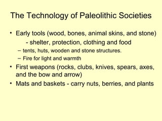 The Technology of Paleolithic Societies
• Early tools (wood, bones, animal skins, and stone)
- shelter, protection, clothing and food
– tents, huts, wooden and stone structures.
– Fire for light and warmth
• First weapons (rocks, clubs, knives, spears, axes,
and the bow and arrow)
• Mats and baskets - carry nuts, berries, and plants
 