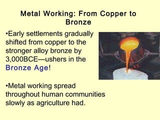 Metal Working: From Copper to
Bronze
•Early settlements gradually
shifted from copper to the
stronger alloy bronze by
3,000BCE—ushers in the
Bronze Age!
•Metal working spread
throughout human communities
slowly as agriculture had.
 