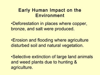 Early Human Impact on the
Environment
•Deforestation in places where copper,
bronze, and salt were produced.
•Erosion and flooding where agriculture
disturbed soil and natural vegetation.
•Selective extinction of large land animals
and weed plants due to hunting &
agriculture.
 