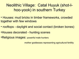Neolithic Village: Catal Huyuk (shot-l-
hoo-yook) in southern Turkey
• Houses: mud bricks in timber frameworks, crowded
together with few windows
• rooftops - daylight and social contact (broken bones)
•Houses decorated - hunting scenes
•Religious images: powerful male hunters
mother goddesses representing agricultural fertility
 