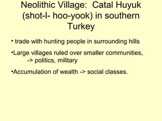 Neolithic Village: Catal Huyuk
(shot-l- hoo-yook) in southern
Turkey
• trade with hunting people in surrounding hills
•Large villages ruled over smaller communities,
-> politics, military
•Accumulation of wealth -> social classes.
 