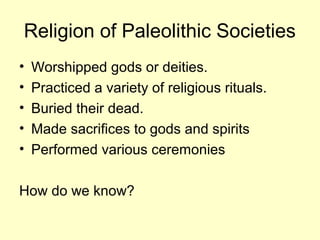 Religion of Paleolithic Societies
• Worshipped gods or deities.
• Practiced a variety of religious rituals.
• Buried their dead.
• Made sacrifices to gods and spirits
• Performed various ceremonies
How do we know?
 