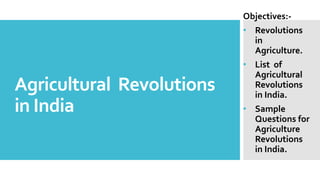Agricultural Revolutions
in India
Objectives:-
• Revolutions
in
Agriculture.
• List of
Agricultural
Revolutions
in India.
• Sample
Questions for
Agriculture
Revolutions
in India.
 