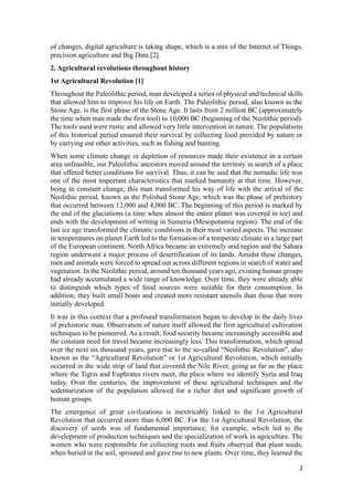 2
of changes, digital agriculture is taking shape, which is a mix of the Internet of Things,
precision agriculture and Big Data [2].
2. Agricultural revolutions throughout history
1st Agricultural Revolution [1]
Throughout the Paleolithic period, man developed a series of physical and technical skills
that allowed him to improve his life on Earth. The Paleolithic period, also known as the
Stone Age, is the first phase of the Stone Age. It lasts from 2 million BC (approximately
the time when man made the first tool) to 10,000 BC (beginning of the Neolithic period).
The tools used were rustic and allowed very little intervention in nature. The populations
of this historical period ensured their survival by collecting food provided by nature or
by carrying out other activities, such as fishing and hunting.
When some climate change or depletion of resources made their existence in a certain
area unfeasible, our Paleolithic ancestors moved around the territory in search of a place
that offered better conditions for survival. Thus, it can be said that the nomadic life was
one of the most important characteristics that marked humanity at that time. However,
being in constant change, this man transformed his way of life with the arrival of the
Neolithic period, known as the Polished Stone Age, which was the phase of prehistory
that occurred between 12,000 and 4,000 BC. The beginning of this period is marked by
the end of the glaciations (a time when almost the entire planet was covered in ice) and
ends with the development of writing in Sumeria (Mesopotamia region). The end of the
last ice age transformed the climatic conditions in their most varied aspects. The increase
in temperatures on planet Earth led to the formation of a temperate climate in a large part
of the European continent. North Africa became an extremely arid region and the Sahara
region underwent a major process of desertification of its lands. Amidst these changes,
men and animals were forced to spread out across different regions in search of water and
vegetation. In the Neolithic period, around ten thousand years ago, existing human groups
had already accumulated a wide range of knowledge. Over time, they were already able
to distinguish which types of food sources were suitable for their consumption. In
addition, they built small boats and created more resistant utensils than those that were
initially developed.
It was in this context that a profound transformation began to develop in the daily lives
of prehistoric man. Observation of nature itself allowed the first agricultural cultivation
techniques to be pioneered. As a result, food security became increasingly accessible and
the constant need for travel became increasingly less. This transformation, which spread
over the next six thousand years, gave rise to the so-called “Neolithic Revolution”, also
known as the “Agricultural Revolution” or 1st Agricultural Revolution, which initially
occurred in the wide strip of land that covered the Nile River, going as far as the place
where the Tigris and Euphrates rivers meet, the place where we identify Syria and Iraq
today. Over the centuries, the improvement of these agricultural techniques and the
sedentarization of the population allowed for a richer diet and significant growth of
human groups.
The emergence of great civilizations is inextricably linked to the 1st Agricultural
Revolution that occurred more than 6,000 BC. For the 1st Agricultural Revolution, the
discovery of seeds was of fundamental importance, for example, which led to the
development of production techniques and the specialization of work in agriculture. The
women who were responsible for collecting roots and fruits observed that plant seeds,
when buried in the soil, sprouted and gave rise to new plants. Over time, they learned the
 