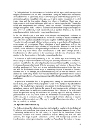 4
The 2nd Agricultural Revolution occurred in the Late Middle Ages, which corresponds to
the period between the 12th and mid-15th centuries. During this period, there was a series
of transformations in agriculture, based on new techniques and technologies (horseshoes,
crop rotation, plows, rennet harvesters, etc.). As it led to surplus production, it boosted
trade, cities and the bourgeoisie, shaking the pillars of feudalism. There was an
improvement in agricultural techniques, which led to a surplus in production. This surplus
turned what was produced into "currency", barter. The "villages", fiefdoms, began to gain
strength through this trade. There was an expansion of the limits of agricultural space to
areas of woods and forests, which was insufficient, a fact that determined the need to
expand geographical limits in other countries and continents.
In the Late Middle Ages, a new social class emerged: the bourgeoisie. Dedicated to
commerce, the bourgeoisie became rich and boosted the economy at the end of the Middle
Ages. This new social class needed security and sought to build homes protected by walls.
Thus, the boroughs emerged, which, over time, gave rise to several cities. Cities began to
mean greater job opportunities. Many inhabitants of rural areas began to leave the
countryside to seek better living conditions in European cities. With the decrease in rural
workers, feudal lords had to change the obligations of serfs, reducing taxes and fees. In
some fiefs, they even offered small remunerations to serfs. These changes meant a
transformation in labor relations in the countryside with the end of serfdom, which
resulted in the disintegration of the feudal system of production.
The evolution of agricultural productivity in the Late Middle Ages was extremely slow.
Based solely on improvements to the wooden plow pulled by man and some stone tools,
centuries passed before the labor of pulling by man could be replaced by animal power,
freeing man from such hard work. With the appearance and reduction in the cost of iron,
the plow was improved. There were several technical achievements with the iron plow
and with the development of new ways of harnessing the plow to animals so that they
could be used at full strength, in addition to replacing the ox with the horse as a draft
animal. It is worth noting that the plow was one of humanity's greatest inventions because
it allowed the production of increasing quantities of food and the establishment of stable
populations.
The plow is an instrument used to till (plow) fields, turning the earth over in order to
loosen it and, thus, enable better development of plant roots. It exposes the subsoil to the
action of the sun, helping to increase its temperature. It also buries remains of previous
agricultural crops or weeds that may be present. It also improves water infiltration into
the soil and aeration, in addition to creating contour lines. It is one of the agricultural
stages that precedes sowing. In addition to this primary objective, plowing allows for
greater aeration of the soil, which enables the development of useful organisms, such as
earthworms, and in some cases, allows for the mixing of nutrients (chemical or organic
fertilizers; acidity correctors, etc.). The plow is capable of decompressing a layer of soil
that can reach 40 cm in depth.
3rd Agricultural Revolution [1]
The 3rd Agricultural Revolution took place in England in parallel with the Industrial
Revolution with agricultural innovations, a process that began between the end of the
17th century and the end of the 18th century, in England and the Netherlands (United
Provinces), countries with intense commercial activity. During the 17th and 18th
centuries, the large English landowners (nobles and bourgeoisie) carried out
transformations on their properties that caused a true Agricultural Revolution in Europe.
 