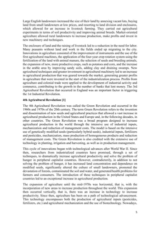 5
Large English landowners increased the size of their land by annexing vacant lots, buying
land from small landowners at low prices, and resorting to land division and enclosures,
which allowed for an increase in livestock farming. They carried out agricultural
experiments in terms of soil productivity and improving animal breeds. Market-oriented
agriculture allowed rural landowners to increase production, make profits and invest in
new machinery and techniques.
The enclosure of land and the raising of livestock led to a reduction in the need for labor.
Many peasants without land and work in the fields ended up migrating to the city.
Innovations in agriculture consisted of the improvement of instruments and the use of the
first agricultural machines, the application of the four-year crop rotation system using the
fertilization of the land with animal manure, the selection of seeds and breeding animals,
the expansion of new, more productive crops, such as potatoes and corn, and the increase
in the arable area by improving sandy soils, adding clay and draining swamps. New
agricultural techniques and greater investment in agricultural machinery led to an increase
in agricultural production that was geared towards the market, generating greater profits
in agriculture that were invested in the start of the industrialization process. Profits from
agriculture and colonial trade were applied to the development of industrial activity and
commerce, contributing to the growth in the number of banks that lent money. The 3rd
Agricultural Revolution that occurred in England was an important factor in triggering
the 1st Industrial Revolution.
4th Agricultural Revolution [1]
The 4th Agricultural Revolution was called the Green Revolution and occurred in the
1960s and 1970s of the 20th century. The term Green Revolution refers to the invention
and dissemination of new seeds and agricultural practices that allowed a vast increase in
agricultural production in the United States and Europe and, in the following decades, in
other countries. The Green Revolution was a broad program designed to increase
agricultural production in the world through the intensive use of industrial inputs,
mechanization and reduction of management costs. The model is based on the intensive
use of genetically modified seeds (particularly hybrid seeds), industrial inputs, fertilizers
and pesticides, mechanization, mass production of homogeneous products and reduction
of management costs. The Green Revolution is also credited with the extensive use of
technology in planting, irrigation and harvesting, as well as in production management.
This cycle of innovations began with technological advances after World War II. Since
then, researchers from industrialized countries have promised, through a set of
techniques, to dramatically increase agricultural productivity and solve the problem of
hunger in peripheral capitalist countries. However, contradictorily, in addition to not
solving the problem of hunger, it has increased land concentration and dependence on
modified seeds, significantly altered the culture of small landowners, promoted the
devastation of forests, contaminated the soil and water, and generated health problems for
farmers and consumers. The introduction of these techniques in peripheral capitalist
countries led to an exceptional increase in agricultural production.
The expansion of agriculture until the mid-1970s was horizontal, that is, with the
incorporation of new areas to increase production throughout the world. This expansion
then occurred vertically, that is, there was an increase in technology to increase
productivity. Since then, agriculture has been on a path of technological advancement.
This technology encompasses both the production of agricultural inputs (pesticides,
fertilizers, etc.) and agricultural mechanization and the use of biotechnology. Nowadays,
 