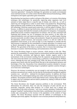 6
there is a huge use of Geographic Information Systems (GIS), which experts have called
“precision agriculture”. Among the challenges for agriculture are mainly environmental
issues and food security. It is in this context that the debate between biotechnology, GMOs
(transgenics) and organic agriculture gains momentum.
Biotechnology has long been a reality in all parts of the planet, as it consists of developing
techniques and technologies for genetically improving plant organisms (and even
animals) to better adapt them to a specific type of climate, soil, relief, etc., as well as
improving soil management in order to ensure better crop productivity. Biotechnology
began producing seeds modified in the laboratory, the so-called transgenics. The use of
this technology, which has caused much controversy, is still the subject of debate. This is
because, in addition to preserving biodiversity, producers would have to be subordinate
to a single company that holds the monopoly on the patent for transgenics. Consequently,
global food security would be compromised. For farmers, who are only concerned with
marketing their product, the use of transgenics has been positive, as they allow for
reduced production costs and improved productivity. In turn, so-called organic farming
becomes practically unviable in large-scale production. Despite the numerous benefits to
the population, natural resources, and ecosystem control, it is still not viable for the
population's food security, as its costs are high. It is also important to consider that the
land structure is important for the consolidation of organic agriculture. In countries such
as Brazil, dominated by large estates, its expansion and consolidation are much more
difficult. The agriculture of the future is uncertain. But it is known that technology will
dominate its scenario: both biotechnology and mechanization of the field.
The Green Revolution began to receive criticism, which persists to this day. Many
question the sustainability of a project based on monocultures and that makes large-scale
use of fertilizers, pesticides, and high-cost inputs. Another negative point is the
mistreatment of the environment resulting from the expansion of agricultural frontiers.
The term Green Revolution was coined during a conference in Washington by William
Gown. Although the term only emerged in the 1950s, the desire for innovation and the
program arose shortly after the Second World War due to the technological advances and
knowledge of the time. Researchers from industrialized countries intended to increase
food production, thereby eliminating hunger in peripheral capitalist countries through a
set of innovative technologies.
However, the increase in production was not enough to end world hunger. Among the
problems encountered was, mainly, the fact that the food produced in peripheral capitalist
countries was – and still is – destined for developed countries. In addition, the Green
Revolution in the world stopped making sense when small producers began to face major
problems. The program seemed to satisfy large farmers more, causing others to be unable
to adapt to the new techniques and not achieve productivity, making it difficult for them
to remain in the business.
The Green Revolution also brought numerous problems to the environment. With
deforestation for cultivation, there was also the emergence of pests and the use of
pesticides, fungicides, among other products. As a result, there was a change and
contamination in the entire ecosystem – soil, rivers, animals, and plants. Furthermore, the
program “expelled” small producers from their farms, contributing to the increase in rural
exodus and, consequently, to the increase in the population on the outskirts of large
capitals. The Green Revolution occurred with the addition of technologies to the
techniques previously applied. The objective was to increase production and productivity.
 