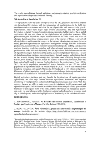 7
The results were obtained through techniques such as crop rotation, seed diversification
and equalization of space for livestock farming.
5th Agricultural Revolution [2]
The agricultural sector has come a long way since the 1st Agricultural Revolution and the
4th Agricultural Revolution, with the introduction of mechanization in the field, the
development of more tolerant varieties, the use of pesticides and, more recently, genetic
improvement. These were major steps towards productivity. The 5th Agricultural
Revolution is digital. The transformations taking place in the field are part of the so-called
Agriculture 4.0 and are related to the digitalization of production processes. This
phenomenon goes beyond the simple mechanization of the field. In this new wave of
changes, digital agriculture is taking shape: a mix of the Internet of Things (a network of
physical objects and devices that connect to the internet, allowing data exchange between
them), precision agriculture (an agricultural management strategy that aims to increase
productivity, sustainability and minimize environmental impacts) and Big Data (used in
machine learning, predictive modeling and other advanced analyses to solve business
problems and make informed decisions). The 5th Agricultural Revolution means the use
of digital technologies that increase the quality and speed of producer decisions. The use
of digital agriculture platforms supports producers through services and solutions based
on data science, helping them manage their operations more efficiently throughout the
harvest, from planting to harvest. Given the increase in the world population, there has
been an irrefutable need to increase food production in the coming years. From 1800 to
2015, the world population increased 6.5 times. According to the UN, the global
population is expected to reach 8.5 billion people by 2030. The UN also estimates that
the global population will reach 9.7 billion by 2050 and peak at 10.4 billion in the 2080s.
If this rate of global population growth continues, the challenge for the agricultural sector
to maintain the expansion of food and fiber production will also increase.
Digital agriculture platforms not only benefit the localized use of inputs (precision
agriculture), but also help farmers increase agricultural production and improve
monitoring of rural properties and control of the production process as a whole. With this
support, farmers are able to make more assertive decisions in all management and
operations adopted. Each action can be tailored based on the analysis of data generated in
the reality of each square meter of the farm. And this information can be accessed quickly
and easily via smartphone or tablet. For farmers, digital technologies have become a great
ally in reducing costs and achieving high levels of productivity at the end of each harvest.
REFERENCES
1. ALCOFORADO, Fernando. As Grandes Revoluções Científicas, Econômicas e
Sociais que Mudaram o Mundo. Curitiba: Editora CRV, 2016.
2. BLOG FIELDVIEW. Nova Revolução Agrícola está em curso: a digitalização do
campo. Available on the website <https://blog.climatefieldview.com.br/revolucao-
agricola-digitalizacao-campo>.

Fernando Alcoforado, awarded the medal of Engineering Merit of the CONFEA / CREA System, member
of the SBPC- Brazilian Society for the Progress of Science, IPB- Polytechnic Institute of Bahia and of the
Bahia Academy of Education, engineer from the UFBA Polytechnic School and doctor in Territorial
Planning and Regional Development from the University of Barcelona, college professor (Engineering,
Economics and Administration) and consultant in the areas of strategic planning, business planning,
 