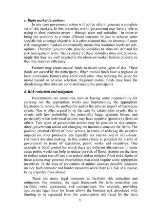 9
c. Right market incentives:
In any case government action will not be able to generate a complete
set of risk markets. In this imperfect world, government may have a role in
trying to alter incentive prices – through taxes and subsidies - in order to
bring the economy to a more efficient outcome, or just to achieve some
specific risk coverage objective. It is often assumed that the absence of some
risk management markets automatically means that insurance levels are sub-
optimal. Therefore governments provide subsidies to stimulate demand for
risk management tools. The existence of these subsidies does not, however,
imply that they are well targeted to the observed market failures properly or
that they improve efficiency.
Farmers may create mutual funds to insure some types of risk. These
funds are owned by the participants. When mutual funds have a regional or
local dimension, farmers may know each other, thus reducing the scope for
moral hazard or adverse selection. Regional mutual funds may have the
disadvantage that risks are correlated among the participants.
d. Risk reduction and mitigation
Governments are sometimes seen as having some responsibility for
carrying out the appropriate works and implementing the appropriate
legislation to reduce the probability and/or the adverse impact of hazardous
events. This is often argued to be the case for catastrophic events, that is
events with low probability, but potentially large, systemic losses, and
particularly when individual actions may have negative (positive) effects on
others. Two types of government actions may be possible in this context:
direct government action and changing the incentive structure for farms. The
positive external effects of these actions, in terms of reducing the negative
impacts on other producers, are typically not internalized in individuals’
(farmers’) decision making. In this context there is potential for a role of
government in terms of legislation, public works and incentives. One
example is flood control for which there are different alternatives. In some
cases public works can help to reduce the risk of flood. Actions on the farm
to reduce water run-off can also reduce and/or mitigate flood risks. Some of
these actions may generate externalities that could require some appropriate
incentives. In the area of prevention of animal diseases possible measures
include both domestic and border measures when there is a risk of a disease
being imported from abroad.
There are many legal measures to facilitate risk reduction and
mitigation. For instance, the legal framework for farm ownership can
facilitate more appropriate risk management. For example, providing
appropriate legal form for farms allows the business risk associated with
farming to be separated from the consumption risk faced by the farm
 