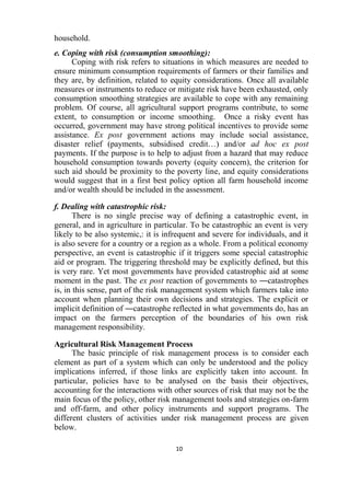 10
household.
e. Coping with risk (consumption smoothing):
Coping with risk refers to situations in which measures are needed to
ensure minimum consumption requirements of farmers or their families and
they are, by definition, related to equity considerations. Once all available
measures or instruments to reduce or mitigate risk have been exhausted, only
consumption smoothing strategies are available to cope with any remaining
problem. Of course, all agricultural support programs contribute, to some
extent, to consumption or income smoothing. Once a risky event has
occurred, government may have strong political incentives to provide some
assistance. Ex post government actions may include social assistance,
disaster relief (payments, subsidised credit…) and/or ad hoc ex post
payments. If the purpose is to help to adjust from a hazard that may reduce
household consumption towards poverty (equity concern), the criterion for
such aid should be proximity to the poverty line, and equity considerations
would suggest that in a first best policy option all farm household income
and/or wealth should be included in the assessment.
f. Dealing with catastrophic risk:
There is no single precise way of defining a catastrophic event, in
general, and in agriculture in particular. To be catastrophic an event is very
likely to be also systemic,: it is infrequent and severe for individuals, and it
is also severe for a country or a region as a whole. From a political economy
perspective, an event is catastrophic if it triggers some special catastrophic
aid or program. The triggering threshold may be explicitly defined, but this
is very rare. Yet most governments have provided catastrophic aid at some
moment in the past. The ex post reaction of governments to ―catastrophes
is, in this sense, part of the risk management system which farmers take into
account when planning their own decisions and strategies. The explicit or
implicit definition of ―catastrophe reflected in what governments do, has an
impact on the farmers perception of the boundaries of his own risk
management responsibility.
Agricultural Risk Management Process
The basic principle of risk management process is to consider each
element as part of a system which can only be understood and the policy
implications inferred, if those links are explicitly taken into account. In
particular, policies have to be analysed on the basis their objectives,
accounting for the interactions with other sources of risk that may not be the
main focus of the policy, other risk management tools and strategies on-farm
and off-farm, and other policy instruments and support programs. The
different clusters of activities under risk management process are given
below.
 