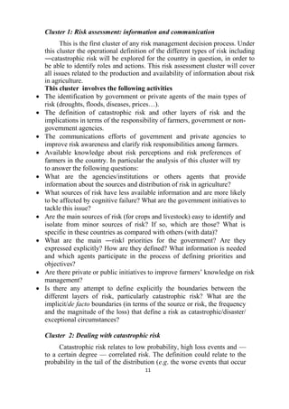 11
Cluster 1: Risk assessment: information and communication
This is the first cluster of any risk management decision process. Under
this cluster the operational definition of the different types of risk including
―catastrophic risk will be explored for the country in question, in order to
be able to identify roles and actions. This risk assessment cluster will cover
all issues related to the production and availability of information about risk
in agriculture.
This cluster involves the following activities
 The identification by government or private agents of the main types of
risk (droughts, floods, diseases, prices…).
 The definition of catastrophic risk and other layers of risk and the
implications in terms of the responsibility of farmers, government or non-
government agencies.
 The communications efforts of government and private agencies to
improve risk awareness and clarify risk responsibilities among farmers.
 Available knowledge about risk perceptions and risk preferences of
farmers in the country. In particular the analysis of this cluster will try
to answer the following questions:
 What are the agencies/institutions or others agents that provide
information about the sources and distribution of risk in agriculture?
 What sources of risk have less available information and are more likely
to be affected by cognitive failure? What are the government initiatives to
tackle this issue?
 Are the main sources of risk (for crops and livestock) easy to identify and
isolate from minor sources of risk? If so, which are those? What is
specific in these countries as compared with others (with data)?
 What are the main ―risk‖ priorities for the government? Are they
expressed explicitly? How are they defined? What information is needed
and which agents participate in the process of defining priorities and
objectives?
 Are there private or public initiatives to improve farmers’ knowledge on risk
management?
 Is there any attempt to define explicitly the boundaries between the
different layers of risk, particularly catastrophic risk? What are the
implicit/de facto boundaries (in terms of the source or risk, the frequency
and the magnitude of the loss) that define a risk as catastrophic/disaster/
exceptional circumstances?
Cluster 2: Dealing with catastrophic risk
Catastrophic risk relates to low probability, high loss events and —
to a certain degree — correlated risk. The definition could relate to the
probability in the tail of the distribution (e.g. the worse events that occur
 