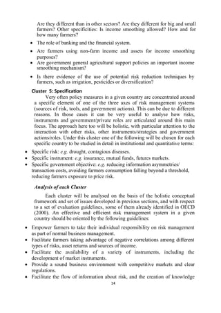 14
Are they different than in other sectors? Are they different for big and small
farmers? Other specificities: Is income smoothing allowed? How and for
how many farmers?
 The role of banking and the financial system.
 Are farmers using non-farm income and assets for income smoothing
purposes?
 Are government general agricultural support policies an important income
smoothing mechanism?
 Is there evidence of the use of potential risk reduction techniques by
farmers, such as irrigation, pesticides or diversification?
Cluster 5: Specification
Very often policy measures in a given country are concentrated around
a specific element of one of the three axes of risk management systems
(sources of risk, tools, and government actions). This can be due to different
reasons. In those cases it can be very useful to analyse how risks,
instruments and government/private roles are articulated around this main
focus. The approach here too will be holistic, with particular attention to the
interaction with other risks, other instruments/strategies and government
actions/roles. Under this cluster one of the following will be chosen for each
specific country to be studied in detail in institutional and quantitative terms:
 Specific risk: e.g. drought, contagious diseases.
 Specific instrument: e.g. insurance, mutual funds, futures markets.
 Specific government objective: e.g. reducing information asymmetries/
transaction costs, avoiding farmers consumption falling beyond a threshold,
reducing farmers exposure to price risk.
Analysis of each Cluster
Each cluster will be analysed on the basis of the holistic conceptual
framework and set of issues developed in previous sections, and with respect
to a set of evaluation guidelines, some of them already identified in OECD
(2000). An effective and efficient risk management system in a given
country should be oriented by the following guidelines:
 Empower farmers to take their individual responsibility on risk management
as part of normal business management.
 Facilitate farmers taking advantage of negative correlations among different
types of risks, asset returns and sources of income.
 Facilitate the availability of a variety of instruments, including the
development of market instruments.
 Provide a sound business environment with competitive markets and clear
regulations.
 Facilitate the flow of information about risk, and the creation of knowledge
 