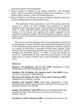 15
and human capital on risk management.
 Policies should be targeted to the specific objectives: well identified
market failures (asymmetric information, systemic risk, externalities…), well
identify equity concerns, or other well defined objectives.
 Policies should be cost efficient, all costs and benefits should be taken into
account including distortions and transaction costs.
The application of these principles to each of the clusters and to the
system as a whole will allow strengths and weaknesses of specific
agricultural risk management systems to be identified. These principles may
result in policy trade-offs between different guidelines and objectives.
Lessons can be learned from applying this holistic approach to the
experience in different countries, and recommendations are likely to arise in
relation to each of the five clusters and the potential trade-offs to be faced by
policy makers.
Thus we have seen that managing risk is an important part of farming and
its management is a concern for those governments which include this as one
of their agricultural policy objectives. Risk management should be analysed
as a system in which there is interaction between many elements. These
elements have been organised around three axes: the sources of risk, farmers’
strategies and government policies. A number of issues and concepts are
crucial for understanding of these interactions and reduction of risk and
improvement of income of farmers and overall development of agriculture
sector.
References
Baquet,A., R. Hambleton and D. Jose (1997) Introduction to Risk
Management, USDA Risk Management Agency.
Hardaker, J.B., R. Huirne, J.R. Anderson and G. Lien (2004) Coping
with risk in agriculture, CABI Publishing.
Harwood, J., R. Heifner, K. Coble, J. Perry and A. Somwaru (1999)
Managing Risk in Farming: Concepts
Holzman and Jorgensen (2001) Social Risk management: A New
conceptual framework for social protection, and beyond, International Tax
and public Finance, N°8, 529-556.
Knight, T.O. and K.H. Coble (1997) Survey of US Multiple Peril Crop
Insurance Literature since 1980, Review of Agricultural Economics,
N°19(1): 128-156.
Moschini, G. and D.A. Hennessy (2001) Uncertainty, risk aversion, and
 