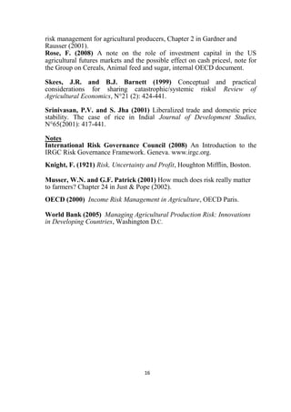 16
risk management for agricultural producers, Chapter 2 in Gardner and
Rausser (2001).
Rose, F. (2008) A note on the role of investment capital in the US
agricultural futures markets and the possible effect on cash prices‖, note for
the Group on Cereals, Animal feed and sugar, internal OECD document.
Skees, J.R. and B.J. Barnett (1999) Conceptual and practical
considerations for sharing catastrophic/systemic risks‖ Review of
Agricultural Economics, N°21 (2): 424-441.
Srinivasan, P.V. and S. Jha (2001) Liberalized trade and domestic price
stability. The case of rice in India‖ Journal of Development Studies,
N°65(2001): 417-441.
Notes
International Risk Governance Council (2008) An Introduction to the
IRGC Risk Governance Framework. Geneva. www.irgc.org.
Knight, F. (1921) Risk, Uncertainty and Profit, Houghton Mifflin, Boston.
Musser, W.N. and G.F. Patrick (2001) How much does risk really matter
to farmers? Chapter 24 in Just & Pope (2002).
OECD (2000) Income Risk Management in Agriculture, OECD Paris.
World Bank (2005) Managing Agricultural Production Risk: Innovations
in Developing Countries, Washington D.C.
 