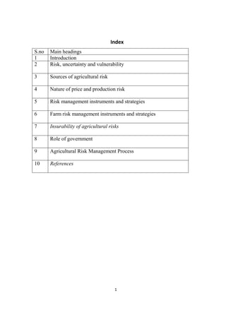 1
Index
S.no Main headings
1 Introduction
2 Risk, uncertainty and vulnerability
3 Sources of agricultural risk
4 Nature of price and production risk
5 Risk management instruments and strategies
6 Farm risk management instruments and strategies
7 Insurability of agricultural risks
8 Role of government
9 Agricultural Risk Management Process
10 References
 