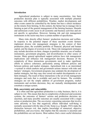 2
Introduction
Agricultural production is subject to many uncertainties. Any farm
production decision plan is typically associated with multiple potential
outcomes with different probabilities. Weather, market developments and
other events cannot be controlled by the farmer but have a direct incidence
on the returns from farming. In this context, the farmer has to manage risk in
farming as part of the general management of the farming business. Hazards
and unforeseen events occur in all economic and business activities and are
not specific to agriculture. However, farming risk and risk management
instruments in the sector may have a certain number of specificities.
Many risks directly affect farmers´ production decisions and welfare.
In response to the potential impact of these uncertain events farmers
implement diverse risk management strategies in the context of their
production plans, the available portfolio of financial, physical and human
capital, and the degree of aversion to risk. These risk management strategies
may include decisions on-farm, changes in portfolio structure, use of market
instruments, government programs, and diversification to other source of
income. Many general agricultural support policies have risk management
implications and influence risk management decisions. Because of the
complexity of these interactions governments need to make significant
efforts to achieve coherence, particularly among different policies and
between policies and market strategies. Agricultural risk is an interrelated
―system‖ in which markets and government actions interact with risks and
farmers’ strategies. Government programs may underpin the development of
market strategies, but they may also crowd out market developments or on-
farm strategies. The result of these interactions is the set of risk management
strategies and tools that is available and used by farmers. The available
strategies are not the simple addition of government programs, market
instruments and on-farm decisions; they are mutually interdependent and
constitute a unique system.
Risk, uncertainty and vulnerability
It is often said that agriculture production is a risky business, that is, it is
subject to risk. This means that due to complexities of physical and economic
systems, the outcomes of farmers’ actions and production decisions are
uncertain, and many possible outcomes are usually associated with a single
action or production plan. The uncertainty concerning outcomes that involve
some adversity or loss that negatively affects individual well-being is
normally associated with the idea of risk. Some (e.g. Knight, 1921) make the
distinction between risk, that implies knowledge of numerical, objective
probabilities, and uncertainty, that implies that the outcome is uncertain and
the probabilities are not known. Most authors find a more useful distinction
 